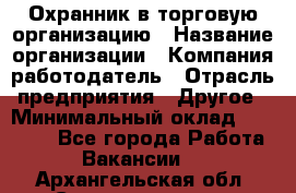 Охранник в торговую организацию › Название организации ­ Компания-работодатель › Отрасль предприятия ­ Другое › Минимальный оклад ­ 22 000 - Все города Работа » Вакансии   . Архангельская обл.,Северодвинск г.